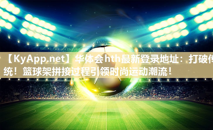 华体会hth最新登录地址：打破传统！篮球架拼接过程引领时尚运动潮流！