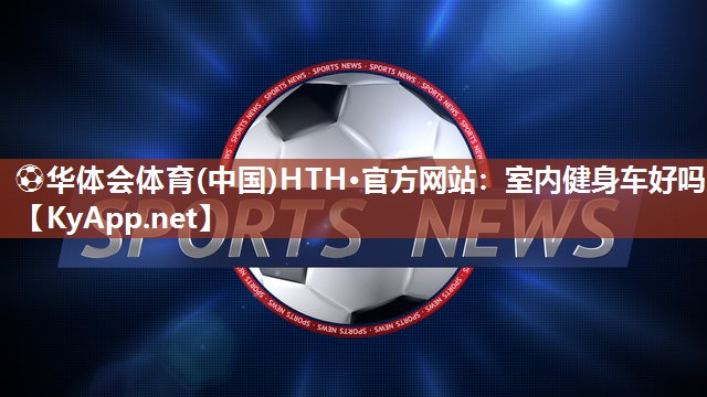 ⚽华体会体育(中国)HTH·官方网站：室内健身车好吗
