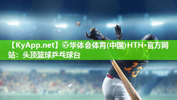 ⚽华体会体育(中国)HTH·官方网站：头顶篮球乒乓球台