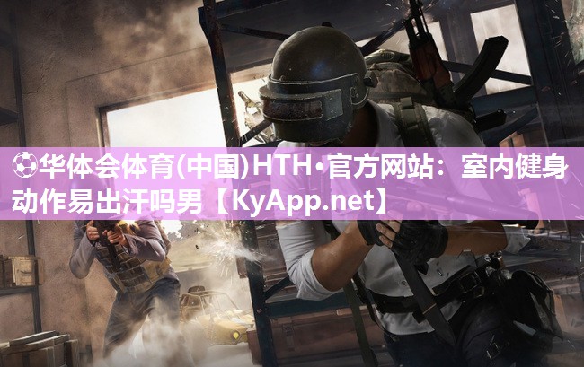 ⚽华体会体育(中国)HTH·官方网站：室内健身动作易出汗吗男