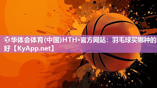⚽华体会体育(中国)HTH·官方网站：羽毛球买哪种的好